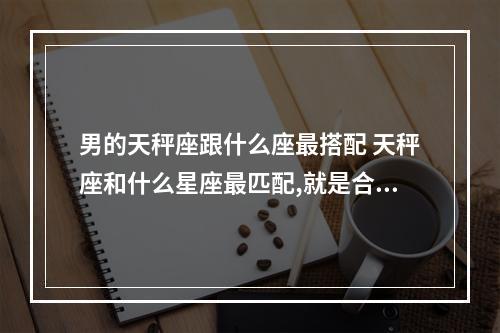 男的天秤座跟什么座最搭配 天秤座和什么星座最匹配,就是合得来?