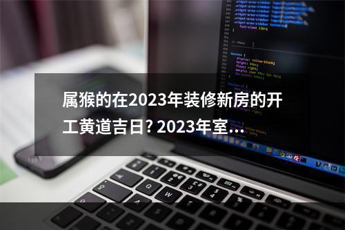 属猴的在2023年装修新房的开工黄道吉日? 2023年室内装修开工吉日