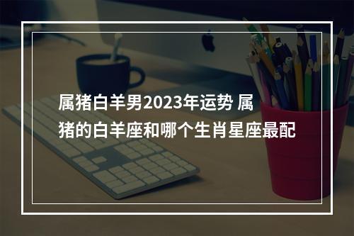 属猪白羊男2023年运势 属猪的白羊座和哪个生肖星座最配