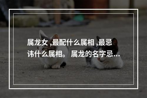属龙女 ,最配什么属相 ,最忌讳什么属相。 属龙的名字忌用哪些偏旁的字
