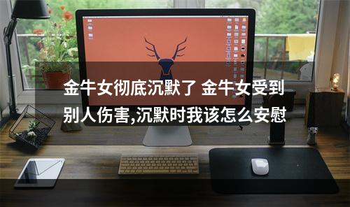 金牛女彻底沉默了 金牛女受到别人伤害,沉默时我该怎么安慰