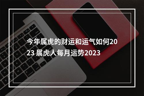 今年属虎的财运和运气如何2023 属虎人每月运势2023