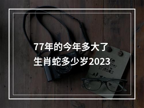 77年的今年多大了 生肖蛇多少岁2023