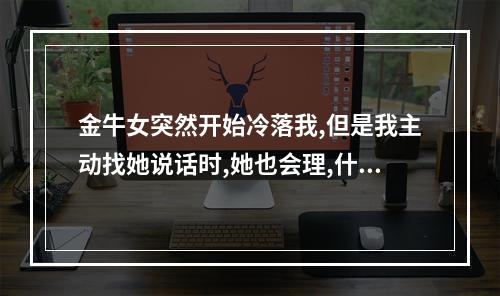 金牛女突然开始冷落我,但是我主动找她说话时,她也会理,什么意思啊... 外向金牛女突然冷淡