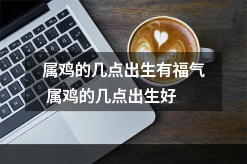 属鸡的几点出生有福气 属鸡的几点出生好