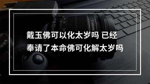 戴玉佛可以化太岁吗 已经奉请了本命佛可化解太岁吗