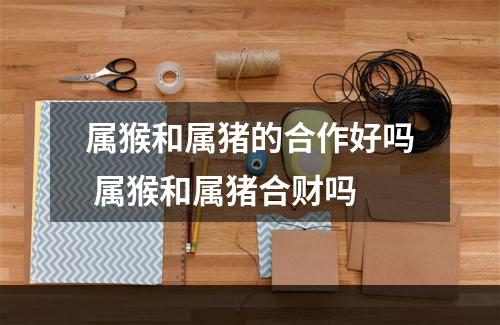 属猴和属猪的合作好吗 属猴和属猪合财吗