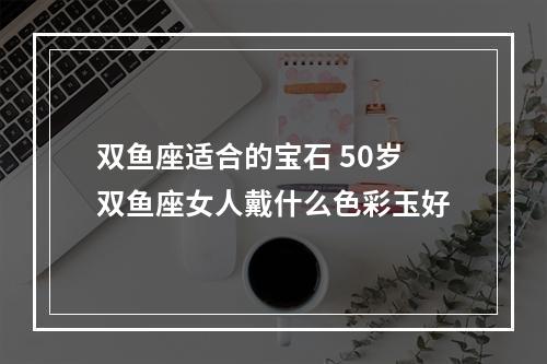 双鱼座适合的宝石 50岁双鱼座女人戴什么色彩玉好