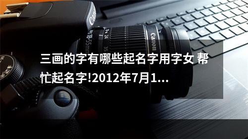 三画的字有哪些起名字用字女 帮忙起名字!2012年7月13日十点半生,女孩,赵姓。求三字笔画数,三才配