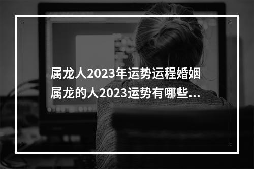 属龙人2023年运势运程婚姻 属龙的人2023运势有哪些?