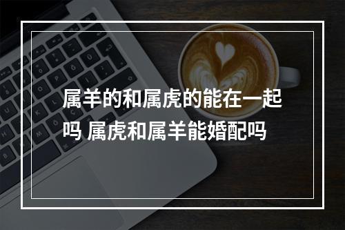 属羊的和属虎的能在一起吗 属虎和属羊能婚配吗