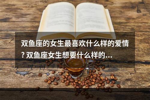 双鱼座的女生最喜欢什么样的爱情? 双鱼座女生想要什么样的爱情