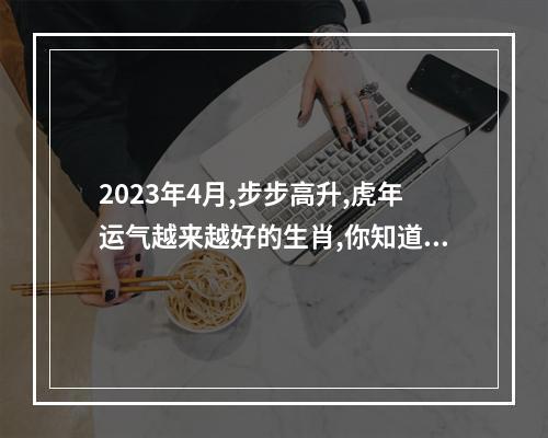 2023年4月,步步高升,虎年运气越来越好的生肖,你知道哪几个吗?_百度知... 虎年属马运势2023运势详解