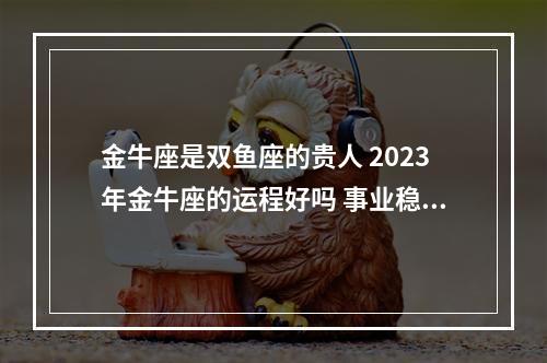 金牛座是双鱼座的贵人 2023年金牛座的运程好吗 事业稳步上升 财运慢慢到来