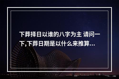 下葬择日以谁的八字为主 请问一下,下葬日期是以什么来推算确定的?
