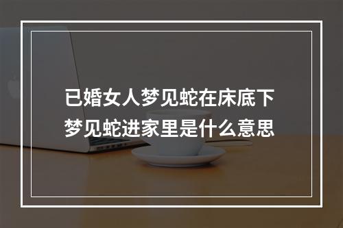 已婚女人梦见蛇在床底下 梦见蛇进家里是什么意思