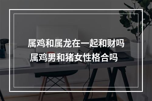 属鸡和属龙在一起和财吗 属鸡男和猪女性格合吗