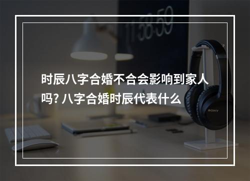 时辰八字合婚不合会影响到家人吗? 八字合婚时辰代表什么