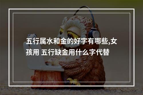 五行属水和金的好字有哪些,女孩用 五行缺金用什么字代替