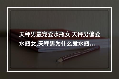 天秤男最宠爱水瓶女 天秤男偏爱水瓶女,天秤男为什么爱水瓶女