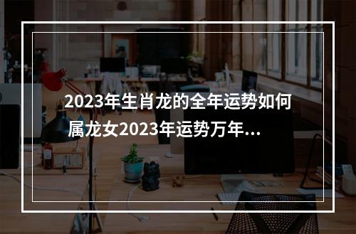 2023年生肖龙的全年运势如何 属龙女2023年运势万年历