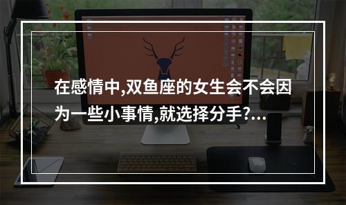 在感情中,双鱼座的女生会不会因为一些小事情,就选择分手? 双鱼座会轻易说分手吗