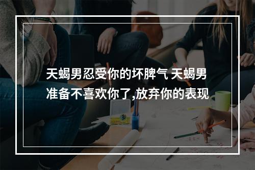 天蝎男忍受你的坏脾气 天蝎男准备不喜欢你了,放弃你的表现