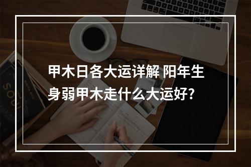 甲木日各大运详解 阳年生身弱甲木走什么大运好?