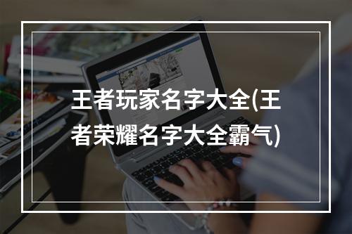 王者玩家名字大全(王者荣耀名字大全霸气)