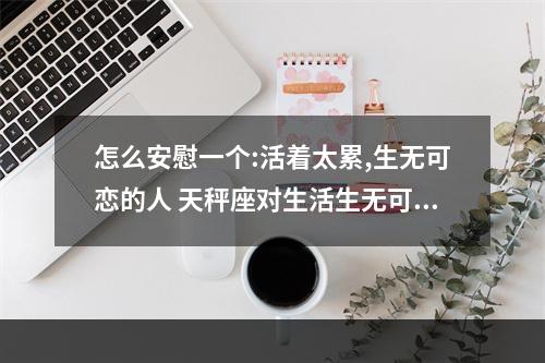 怎么安慰一个:活着太累,生无可恋的人 天秤座对生活生无可恋时怎么安慰