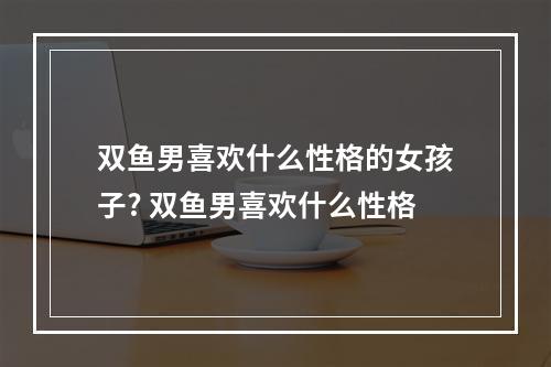 双鱼男喜欢什么性格的女孩子? 双鱼男喜欢什么性格