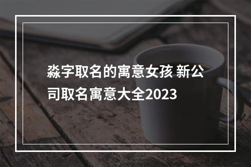 淼字取名的寓意女孩 新公司取名寓意大全2023
