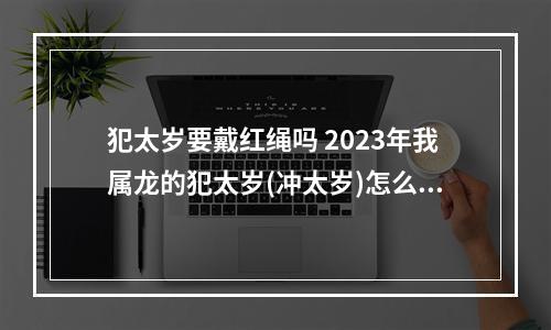 犯太岁要戴红绳吗 2023年我属龙的犯太岁(冲太岁)怎么办!戴红绳有用吗?