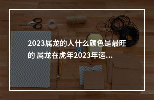 2023属龙的人什么颜色是最旺的 属龙在虎年2023年运势详解?