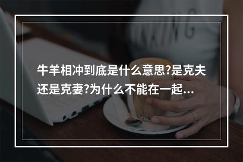 牛羊相冲到底是什么意思?是克夫还是克妻?为什么不能在一起,告诉我下... 牛羊婚配绝佳年龄