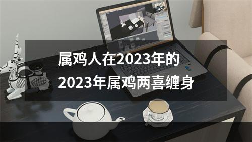 属鸡人在2023年的 2023年属鸡两喜缠身
