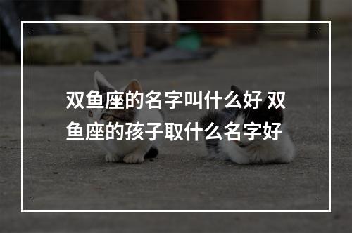 双鱼座的名字叫什么好 双鱼座的孩子取什么名字好