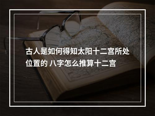 古人是如何得知太阳十二宫所处位置的 八字怎么推算十二宫