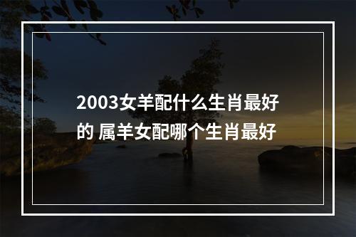 2003女羊配什么生肖最好的 属羊女配哪个生肖最好