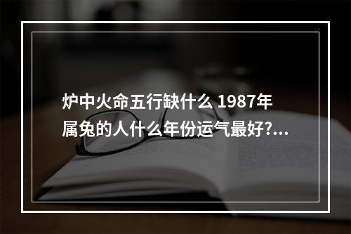 炉中火命五行缺什么 1987年属兔的人什么年份运气最好?连续三年霉运连连了。。怎么办_百度知...