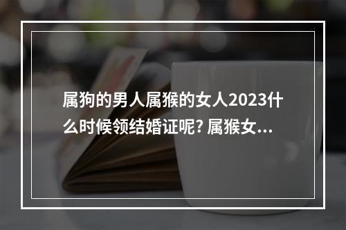 属狗的男人属猴的女人2023什么时候领结婚证呢? 属猴女2023年结婚好不好
