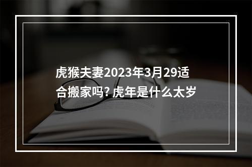 虎猴夫妻2023年3月29适合搬家吗? 虎年是什么太岁