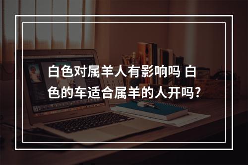 白色对属羊人有影响吗 白色的车适合属羊的人开吗?