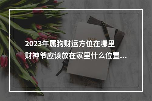 2023年属狗财运方位在哪里 财神爷应该放在家里什么位置,家中财位应该如何布置?财神放在什么位置好...
