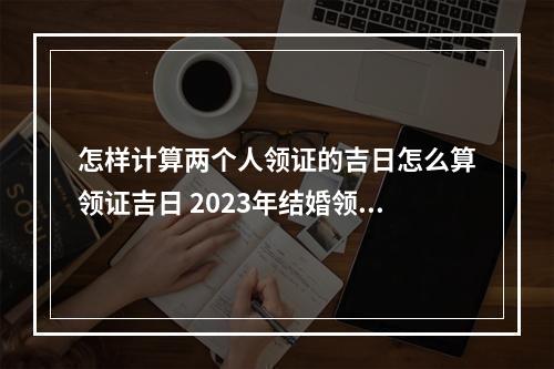 怎样计算两个人领证的吉日怎么算领证吉日 2023年结婚领证吉日1月份