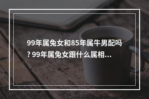 99年属兔女和85年属牛男配吗? 99年属兔女跟什么属相配最好