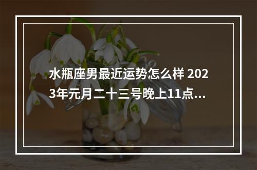 水瓶座男最近运势怎么样 2023年元月二十三号晚上11点是什么星座?