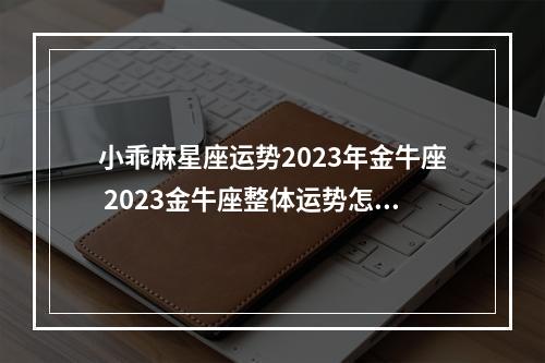 小乖麻星座运势2023年金牛座 2023金牛座整体运势怎么样?需要注意哪些方面?