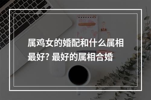属鸡女的婚配和什么属相最好? 最好的属相合婚