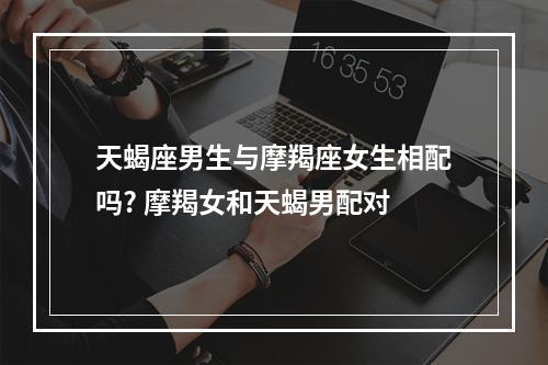 天蝎座男生与摩羯座女生相配吗? 摩羯女和天蝎男配对
